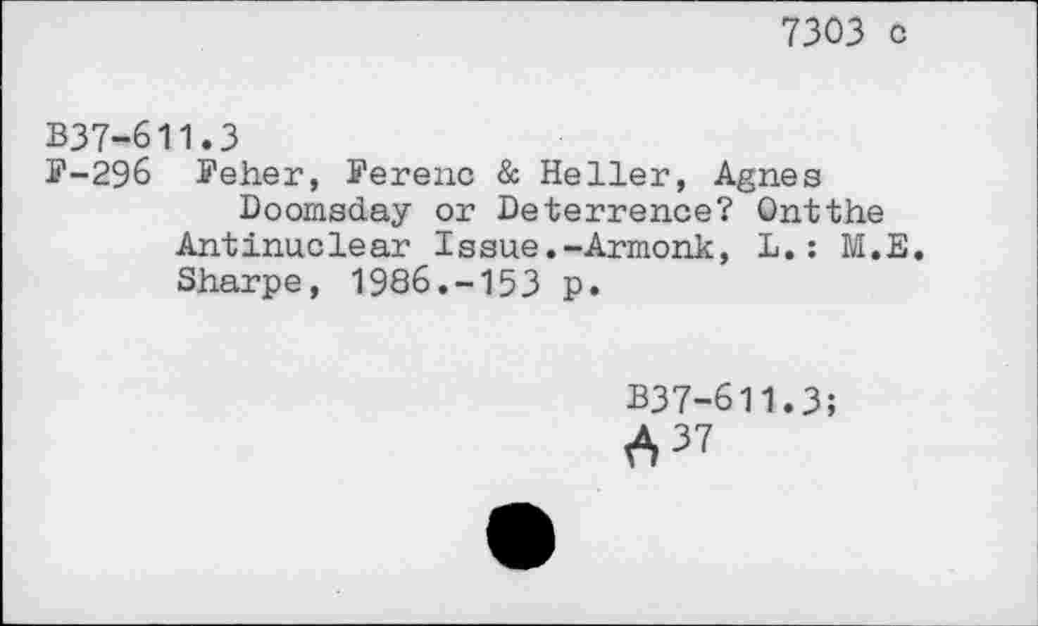 ﻿7303 o
B37-611.3
F-296 ffeher, I’erenc & Heller, Agnes
Doomsday or Deterrence? Ontthe
Antinuclear Issue.-Armonk, L.: M.E.
Sharpe, 1986.-153 p.
B37-611.3;
637